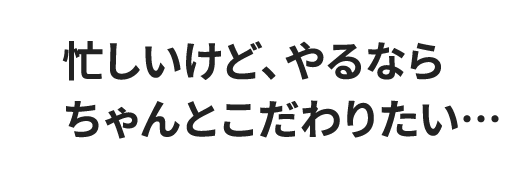 忙しいけど、やるならちゃんとこだわりたい